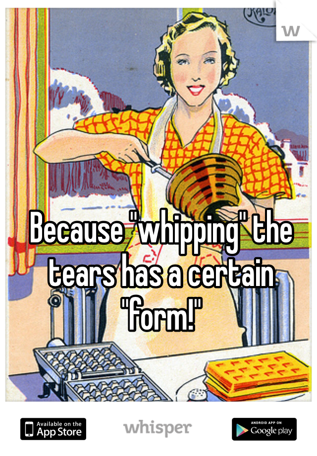 Because "whipping" the tears has a certain "form!" 