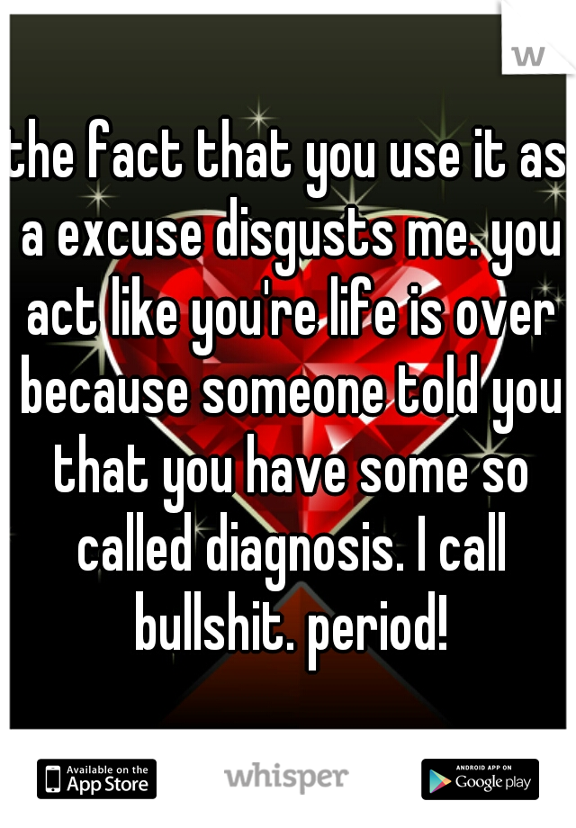 the fact that you use it as a excuse disgusts me. you act like you're life is over because someone told you that you have some so called diagnosis. I call bullshit. period!