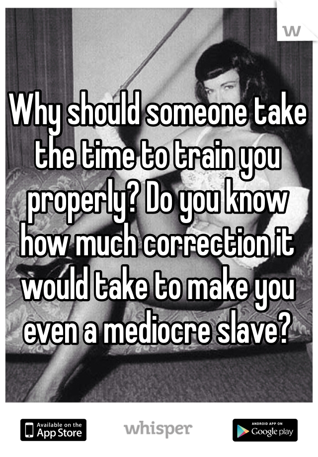 Why should someone take the time to train you properly? Do you know how much correction it would take to make you even a mediocre slave?