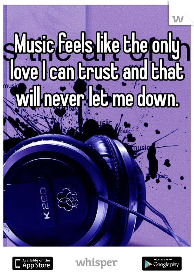 Music feels like the only love I can trust and that will never let me down.