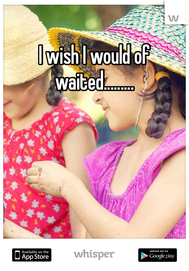 I wish I would of waited.........