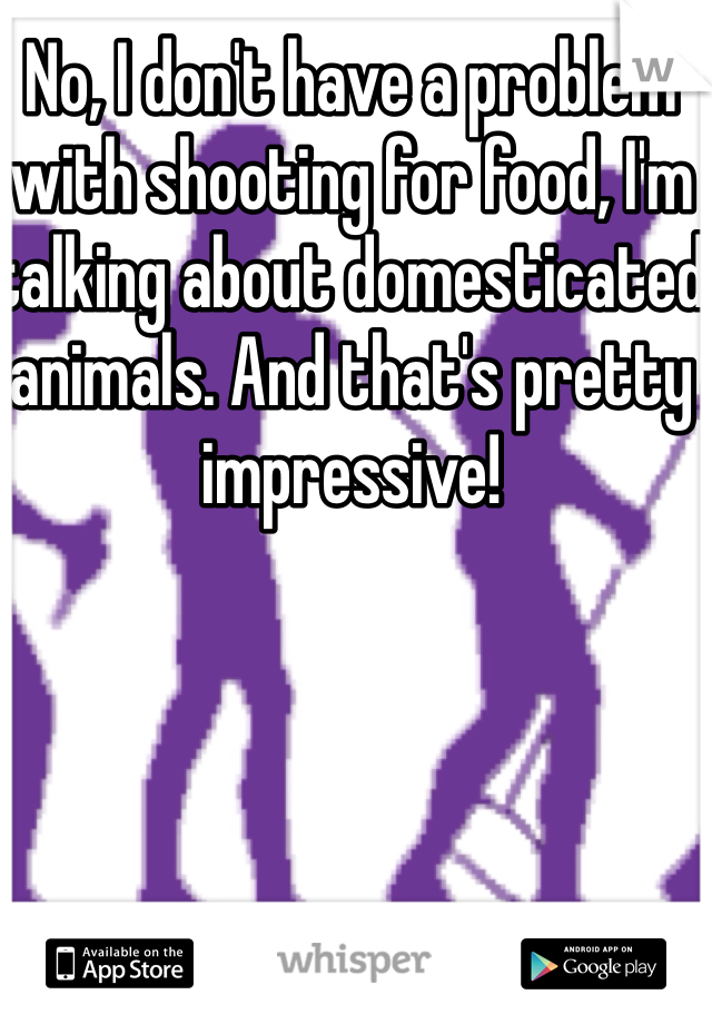 No, I don't have a problem with shooting for food, I'm talking about domesticated animals. And that's pretty impressive!