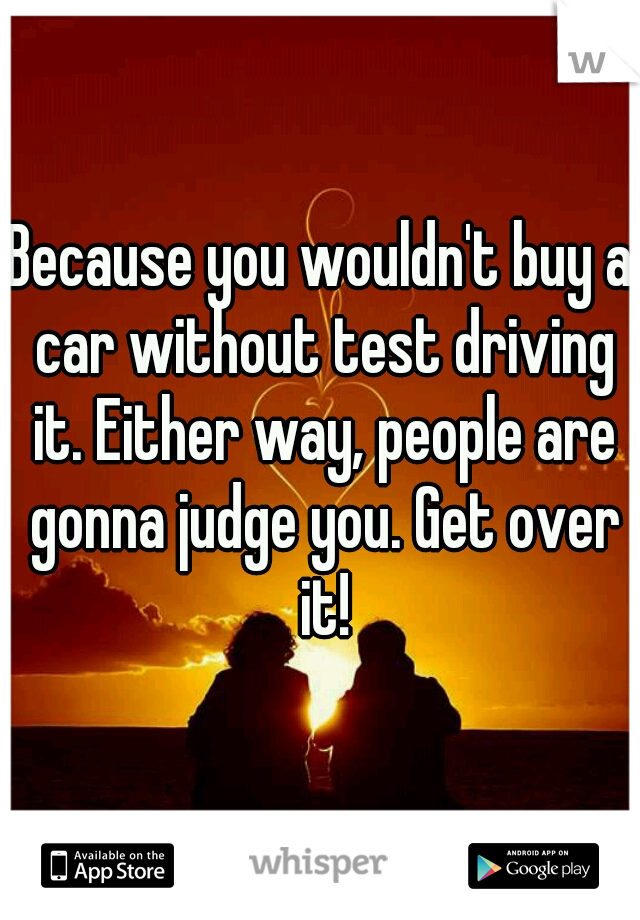 Because you wouldn't buy a car without test driving it. Either way, people are gonna judge you. Get over it!