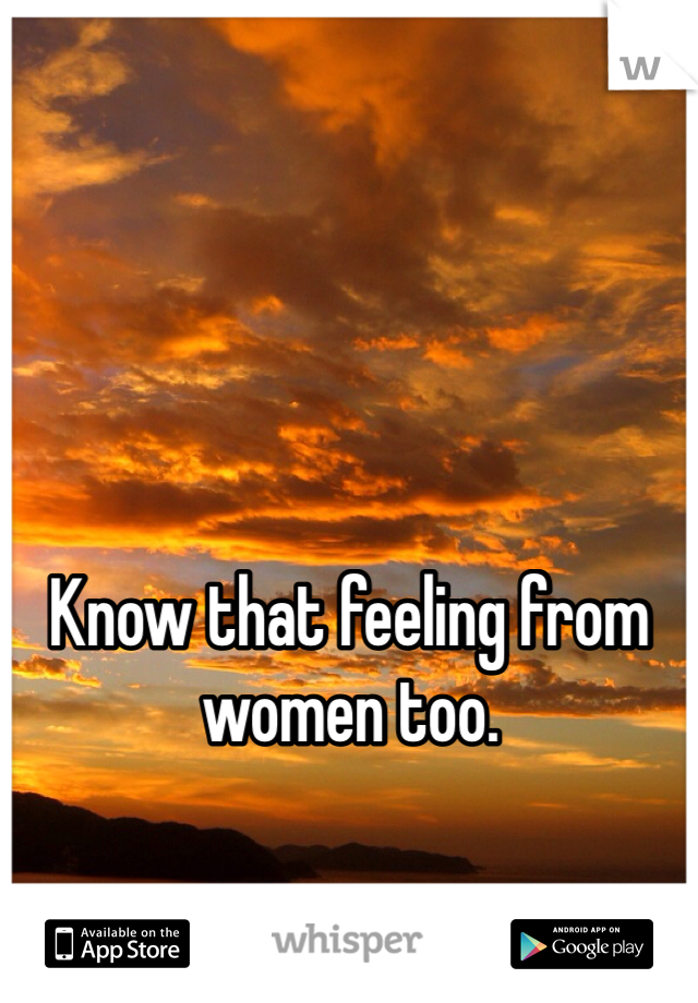 Know that feeling from women too.
