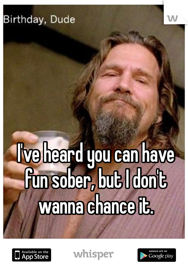 I've heard you can have fun sober, but I don't wanna chance it.