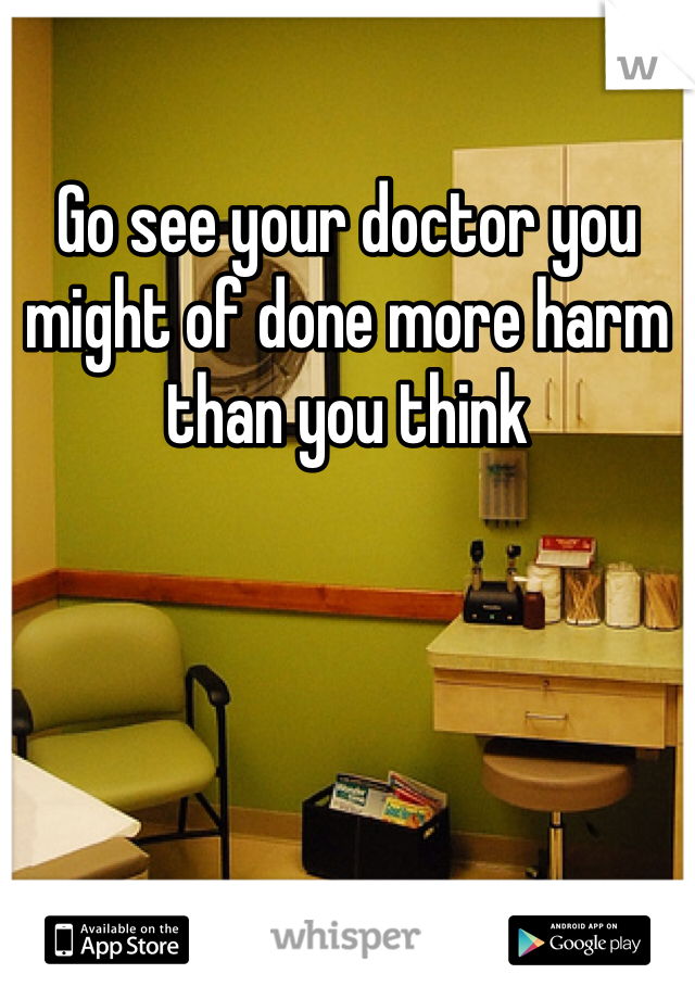 Go see your doctor you might of done more harm than you think 