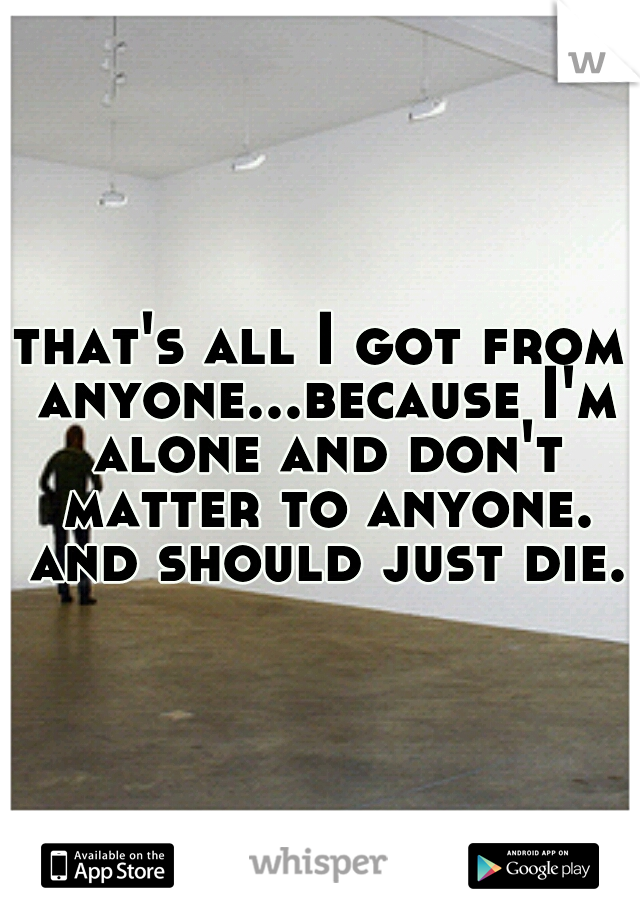 that's all I got from anyone...because I'm alone and don't matter to anyone. and should just die.