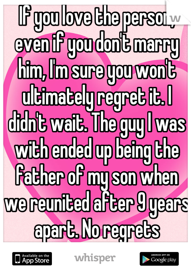 If you love the person, even if you don't marry him, I'm sure you won't ultimately regret it. I didn't wait. The guy I was with ended up being the father of my son when we reunited after 9 years apart. No regrets