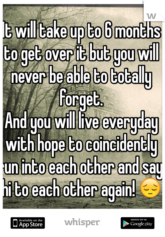 It will take up to 6 months to get over it but you will never be able to totally forget.
And you will live everyday with hope to coincidently run into each other and say hi to each other again! 😔