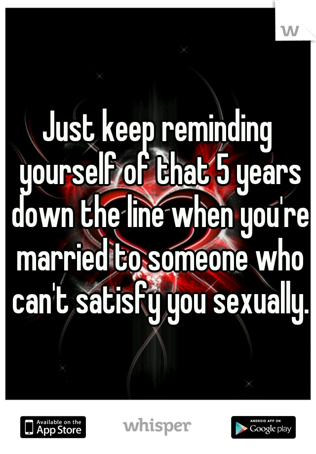 Just keep reminding yourself of that 5 years down the line when you're married to someone who can't satisfy you sexually.