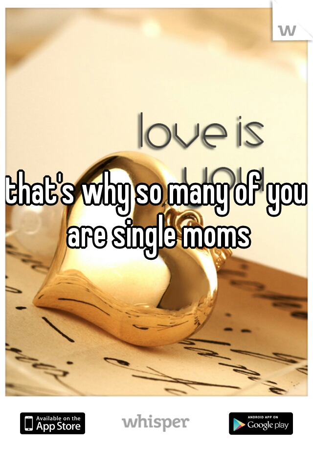 that's why so many of you are single moms