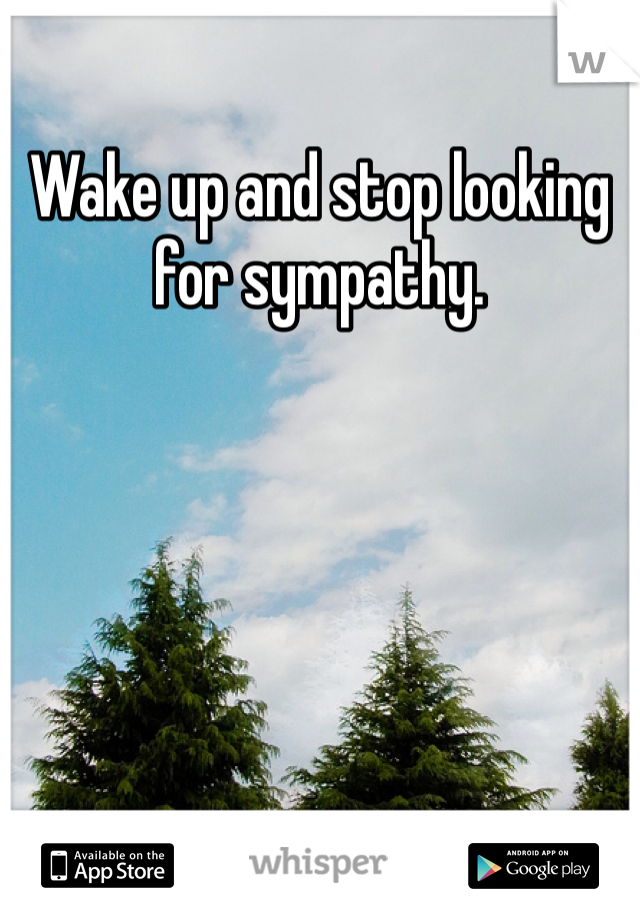 Wake up and stop looking for sympathy. 
