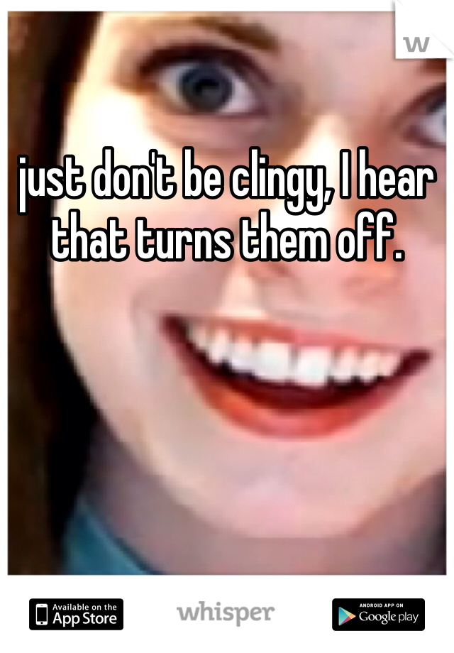 just don't be clingy, I hear that turns them off. 