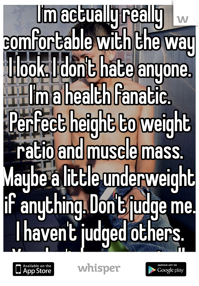 I'm actually really comfortable with the way I look. I don't hate anyone. I'm a health fanatic. Perfect height to weight ratio and muscle mass. Maybe a little underweight if anything. Don't judge me. I haven't judged others. 
You don't know me at all. 