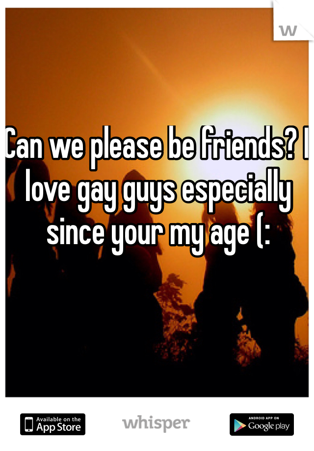 Can we please be friends? I love gay guys especially since your my age (: