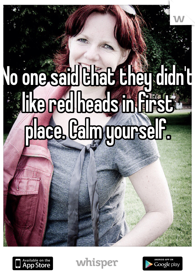 No one said that they didn't like red heads in first place. Calm yourself. 