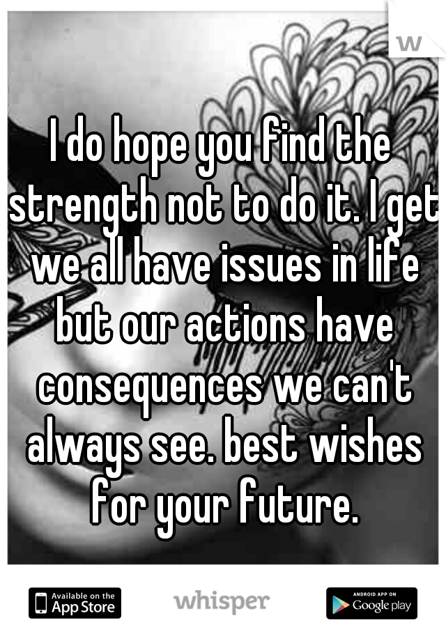 I do hope you find the strength not to do it. I get we all have issues in life but our actions have consequences we can't always see. best wishes for your future.