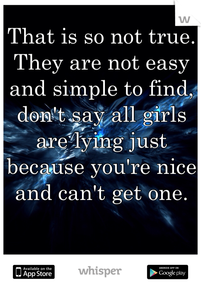 That is so not true. They are not easy and simple to find, don't say all girls are lying just because you're nice and can't get one.