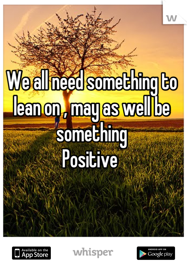We all need something to lean on , may as well be something 
Positive 