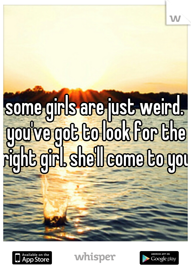 some girls are just weird. you've got to look for the right girl. she'll come to you.
