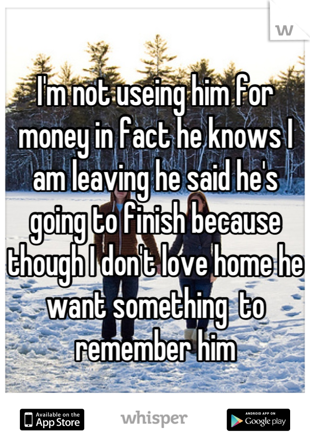 I'm not useing him for money in fact he knows I am leaving he said he's going to finish because though I don't love home he want something  to remember him