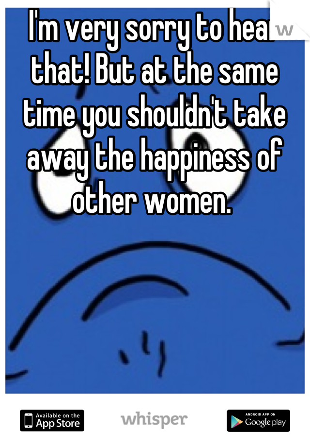 I'm very sorry to hear that! But at the same time you shouldn't take away the happiness of other women. 