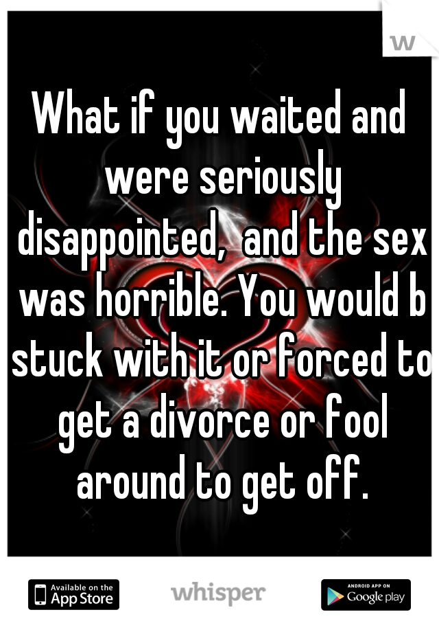 What if you waited and were seriously disappointed,  and the sex was horrible. You would b stuck with it or forced to get a divorce or fool around to get off.