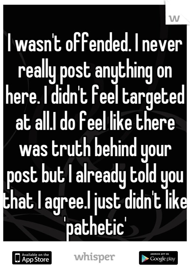 I wasn't offended. I never really post anything on here. I didn't feel targeted at all.I do feel like there was truth behind your post but I already told you that I agree.I just didn't like 'pathetic'