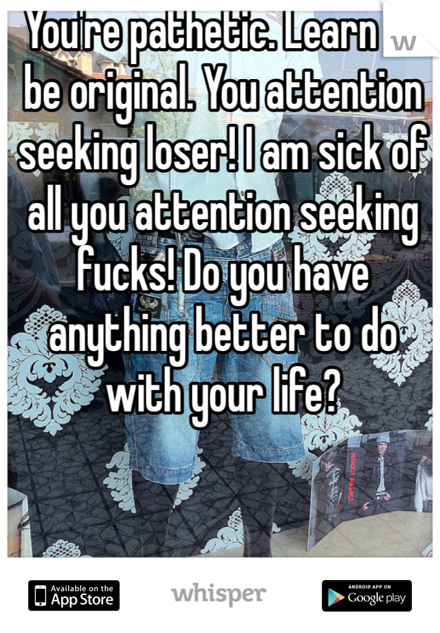 You're pathetic. Learn to be original. You attention seeking loser! I am sick of all you attention seeking fucks! Do you have anything better to do with your life? 