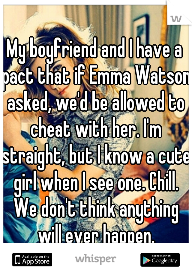 My boyfriend and I have a pact that if Emma Watson asked, we'd be allowed to cheat with her. I'm straight, but I know a cute girl when I see one. Chill. We don't think anything will ever happen.