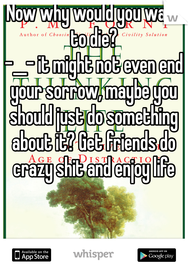 Now why would you want to die?
-__- it might not even end your sorrow, maybe you should just do something about it? Get friends do crazy shit and enjoy life