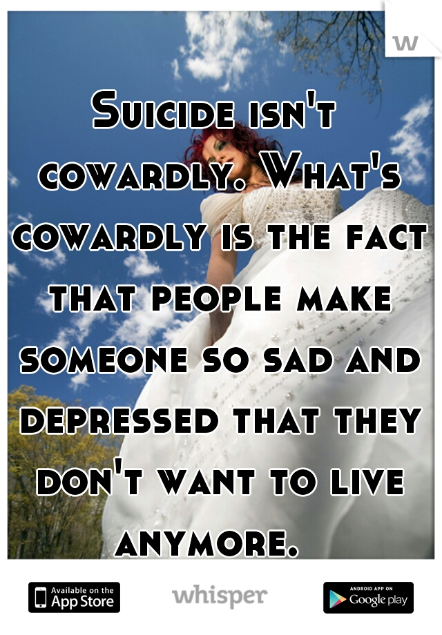 Suicide isn't cowardly. What's cowardly is the fact that people make someone so sad and depressed that they don't want to live anymore.  