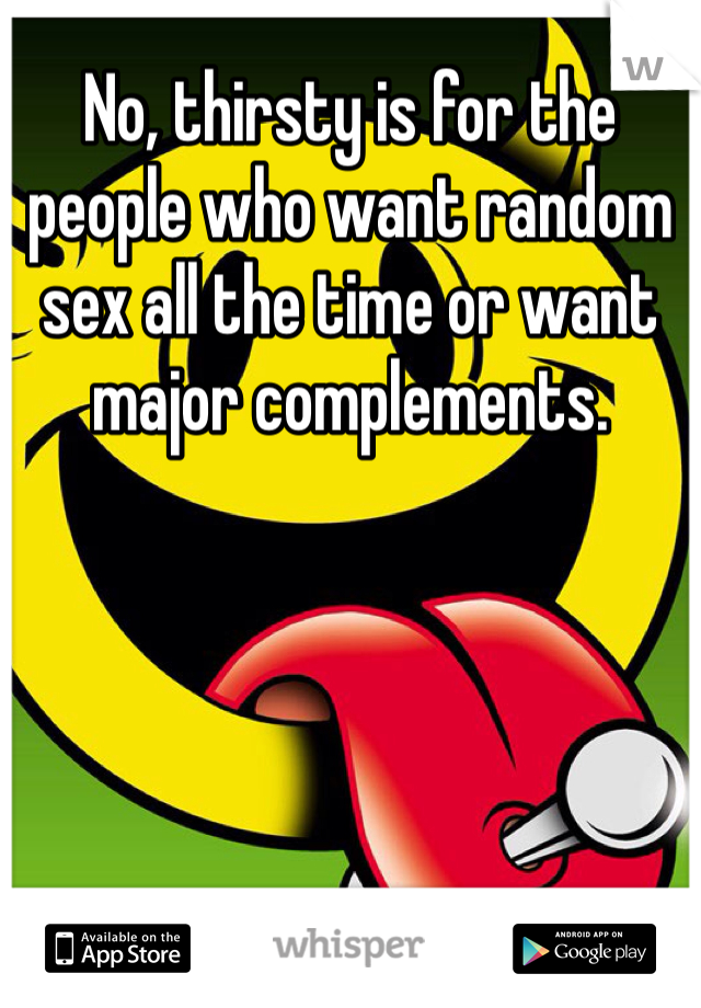 No, thirsty is for the people who want random sex all the time or want major complements. 