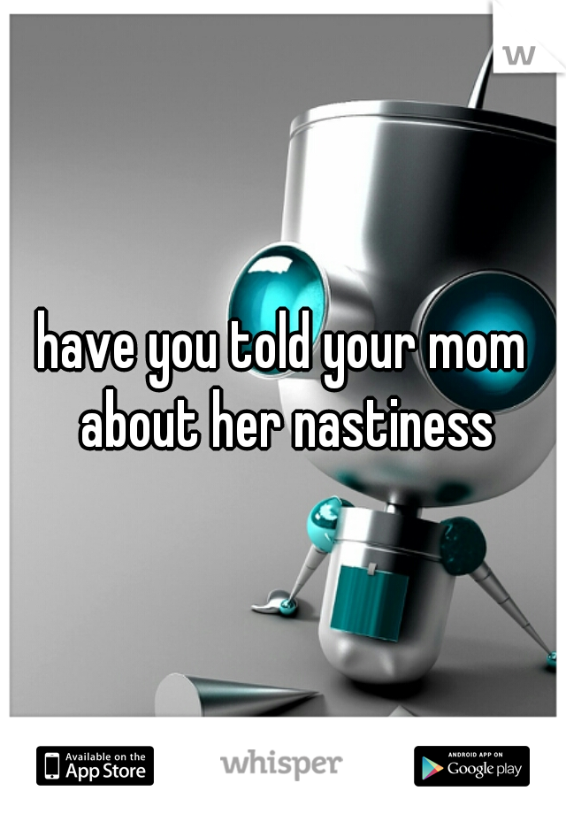 have you told your mom about her nastiness
