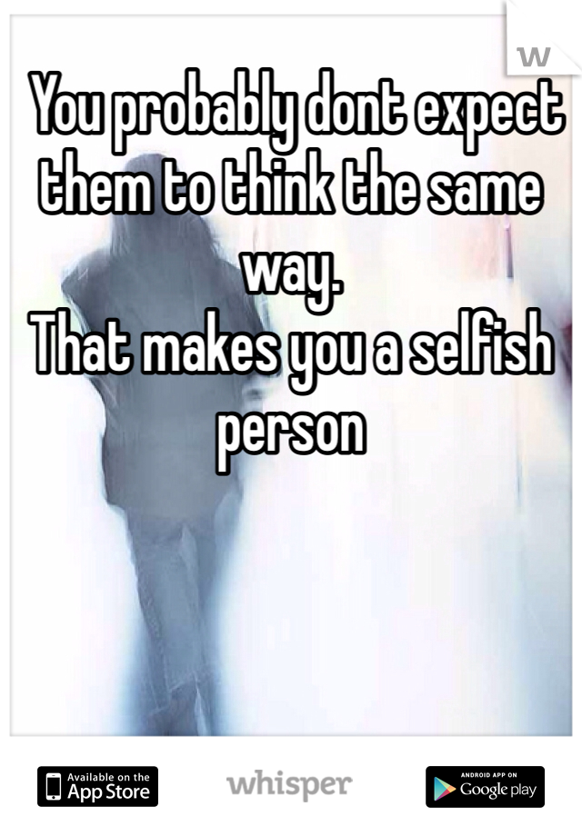  You probably dont expect them to think the same way. 
That makes you a selfish person