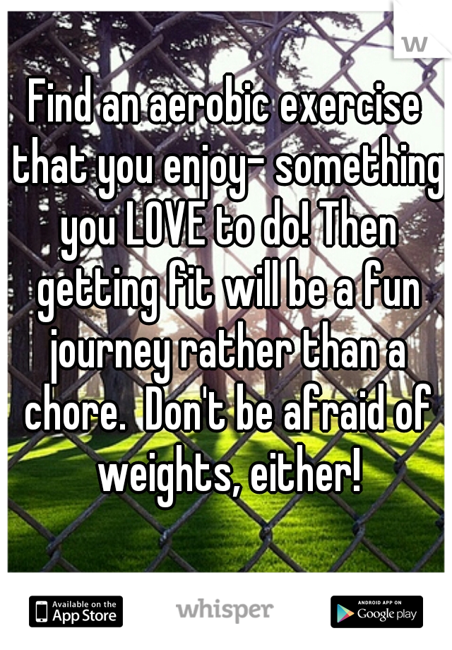 Find an aerobic exercise that you enjoy- something you LOVE to do! Then getting fit will be a fun journey rather than a chore.  Don't be afraid of weights, either!