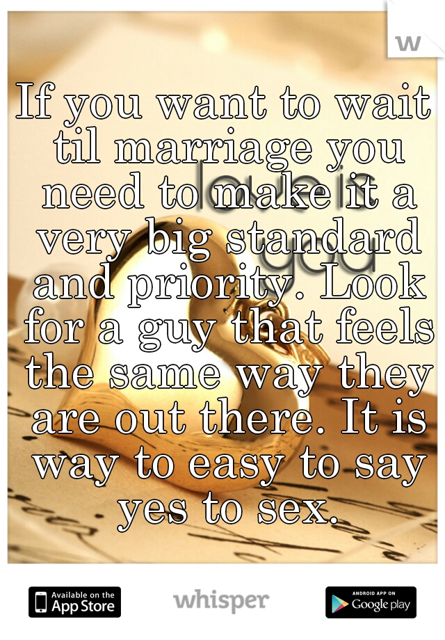If you want to wait til marriage you need to make it a very big standard and priority. Look for a guy that feels the same way they are out there. It is way to easy to say yes to sex.