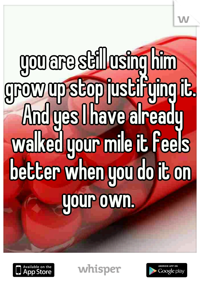 you are still using him grow up stop justifying it.  And yes I have already walked your mile it feels better when you do it on your own. 