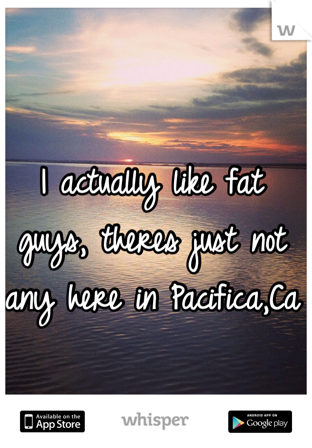 I actually like fat guys, theres just not any here in Pacifica,Ca