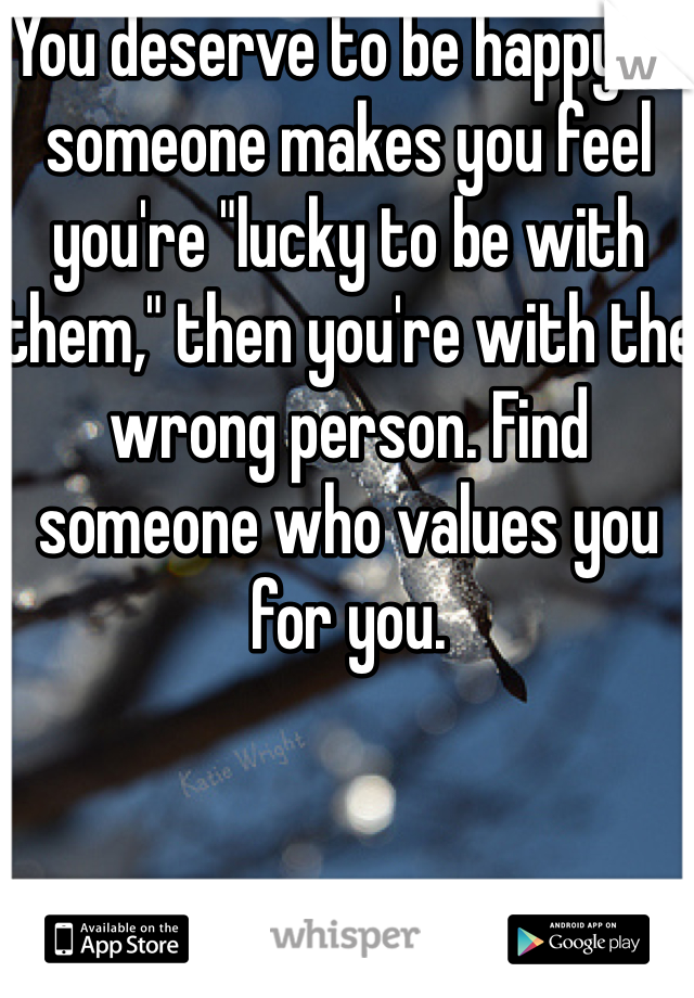 You deserve to be happy. If someone makes you feel you're "lucky to be with them," then you're with the wrong person. Find someone who values you for you. 