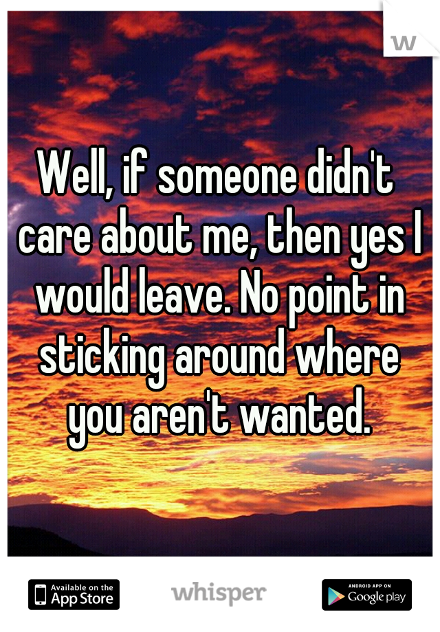 Well, if someone didn't care about me, then yes I would leave. No point in sticking around where you aren't wanted.