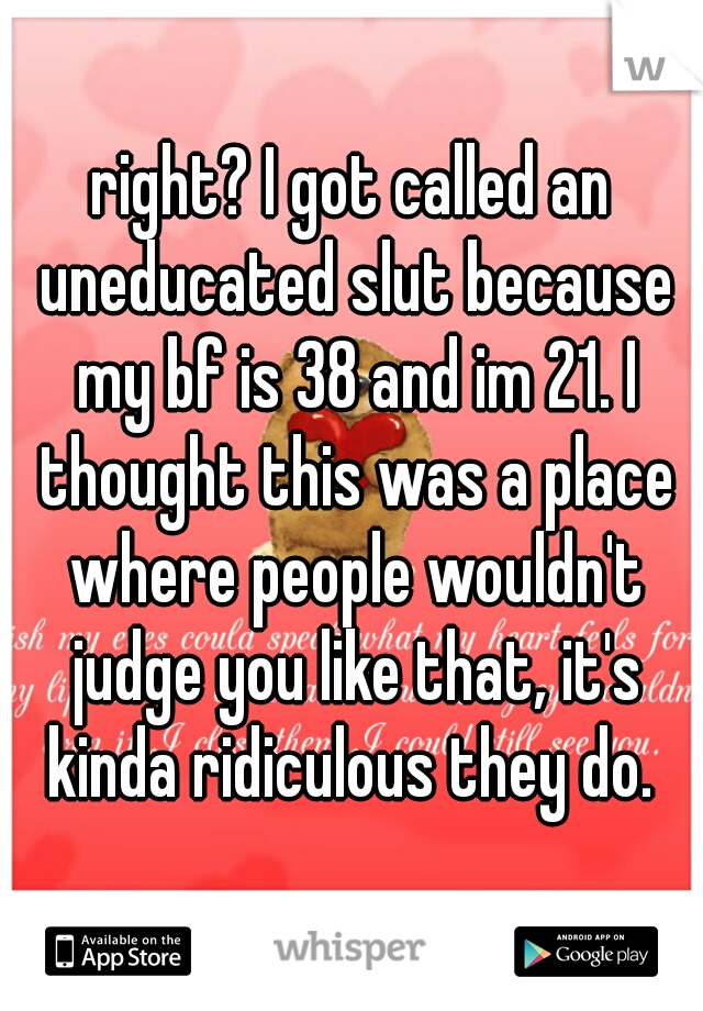 right? I got called an uneducated slut because my bf is 38 and im 21. I thought this was a place where people wouldn't judge you like that, it's kinda ridiculous they do. 