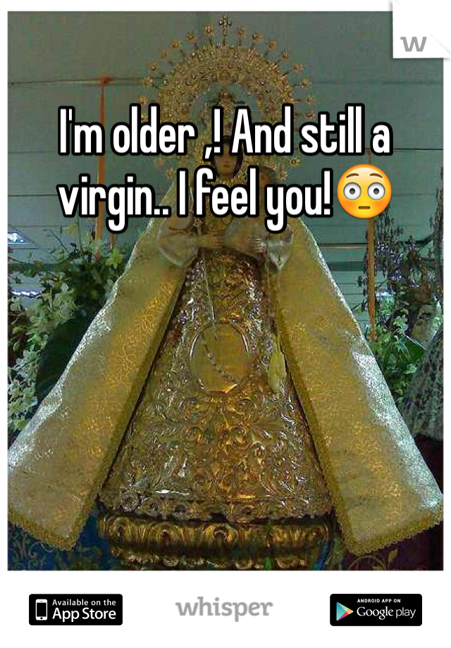 I'm older ,! And still a virgin.. I feel you!😳