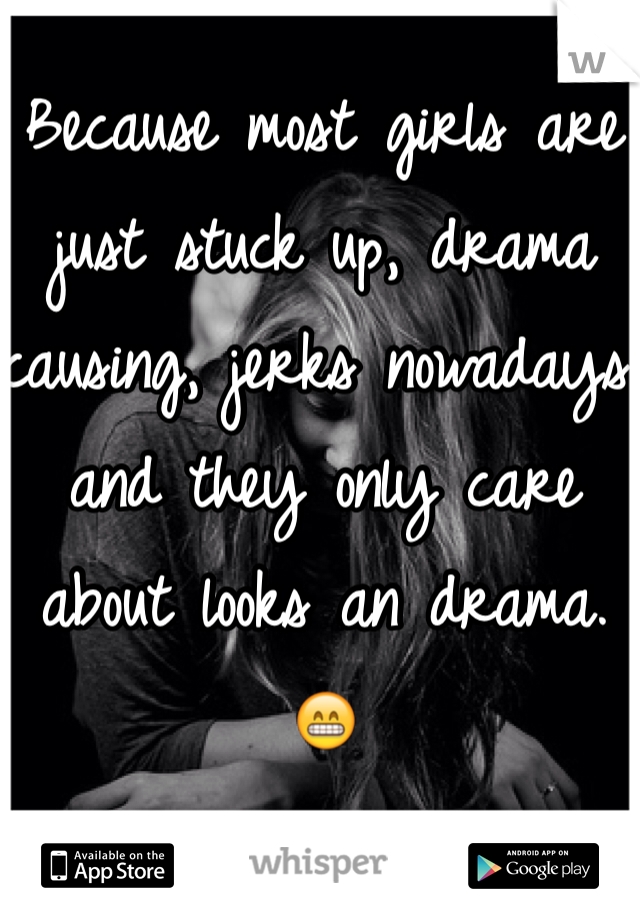 Because most girls are just stuck up, drama causing, jerks nowadays and they only care about looks an drama. 😁