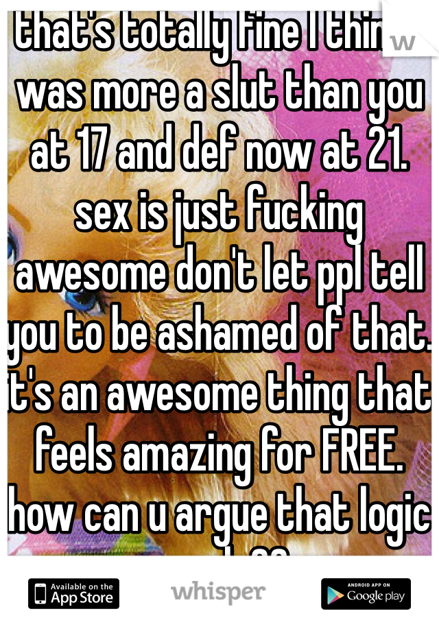 that's totally fine I think I was more a slut than you at 17 and def now at 21. sex is just fucking awesome don't let ppl tell you to be ashamed of that. it's an awesome thing that feels amazing for FREE. how can u argue that logic people??