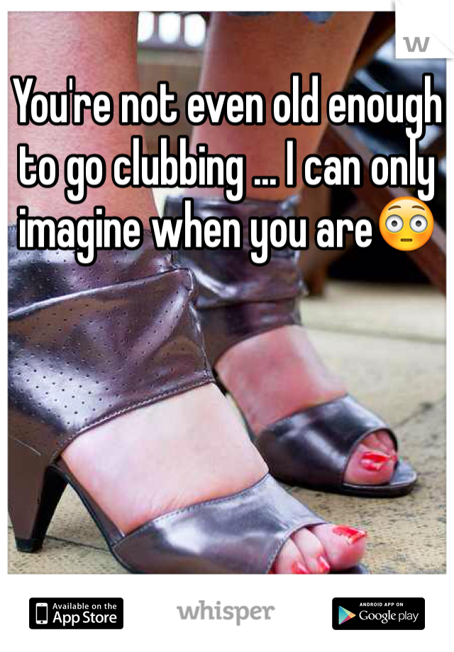 You're not even old enough to go clubbing ... I can only imagine when you are😳