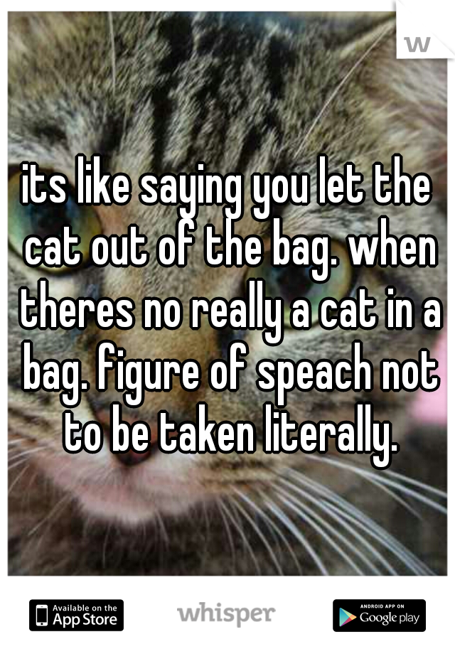 its like saying you let the cat out of the bag. when theres no really a cat in a bag. figure of speach not to be taken literally.