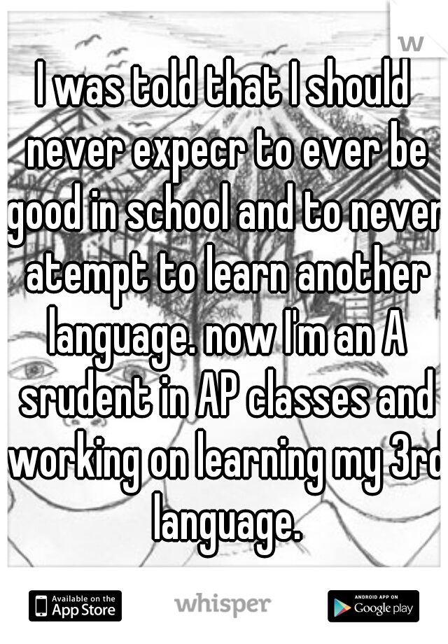 I was told that I should never expecr to ever be good in school and to never atempt to learn another language. now I'm an A srudent in AP classes and working on learning my 3rd language.