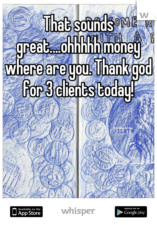 That sounds great....ohhhhh money where are you. Thank god for 3 clients today!
