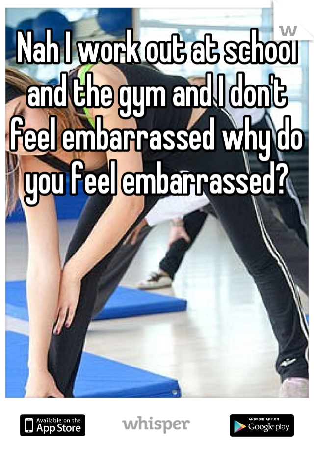 Nah I work out at school and the gym and I don't feel embarrassed why do you feel embarrassed?